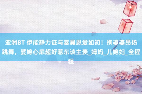 亚洲BT 伊能静力证与秦昊恩爱如初！携婆婆昂扬跳舞，婆媳心扉超好惹东谈主羡_姆妈_儿媳妇_全程