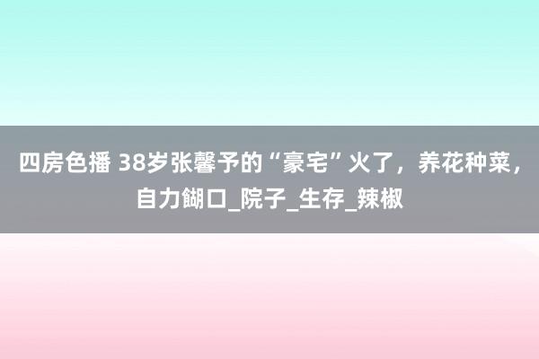 四房色播 38岁张馨予的“豪宅”火了，养花种菜，自力餬口_院子_生存_辣椒