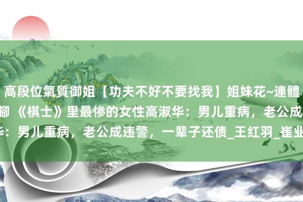 高段位氣質御姐【功夫不好不要找我】姐妹花~連體絲襪~大奶晃動~絲襪騷腳 《棋士》里最惨的女性高淑华：男儿重病，老公成违警，一辈子还债_王红羽_崔业_私运