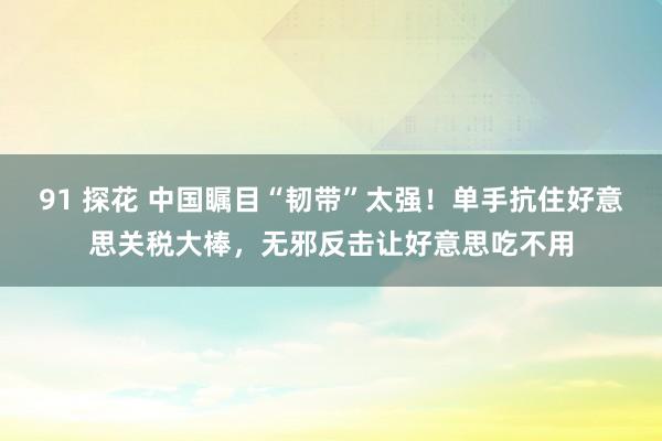 91 探花 中国瞩目“韧带”太强！单手抗住好意思关税大棒，无邪反击让好意思吃不用