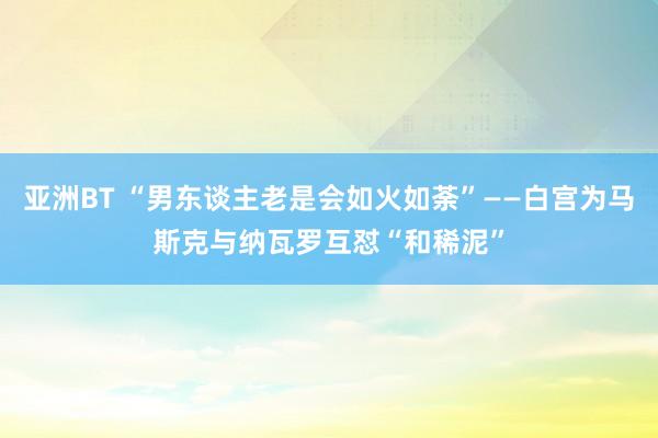 亚洲BT “男东谈主老是会如火如荼”——白宫为马斯克与纳瓦罗互怼“和稀泥”