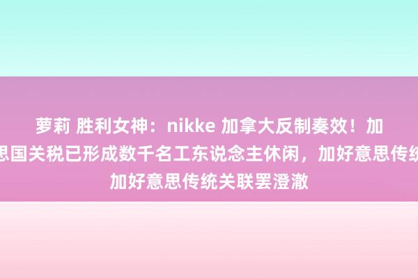 萝莉 胜利女神：nikke 加拿大反制奏效！加总理：好意思国关税已形成数千名工东说念主休闲，加好意思传统关联罢澄澈
