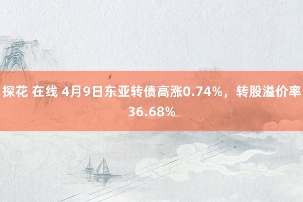 探花 在线 4月9日东亚转债高涨0.74%，转股溢价率36.68%