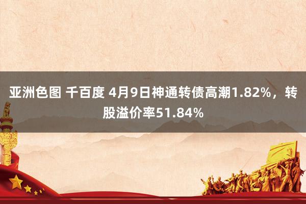 亚洲色图 千百度 4月9日神通转债高潮1.82%，转股溢价率51.84%