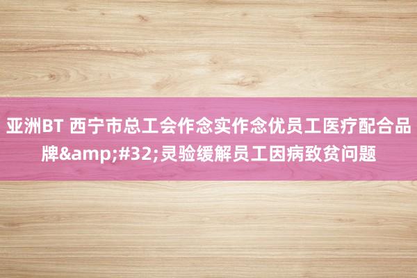 亚洲BT 西宁市总工会作念实作念优员工医疗配合品牌&#32;灵验缓解员工因病致贫问题