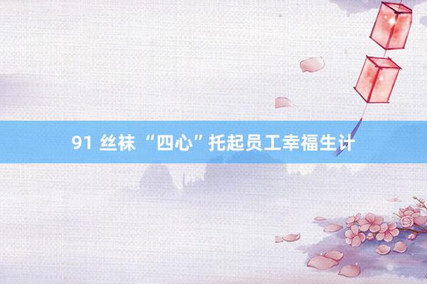 91 丝袜 “四心”托起员工幸福生计
