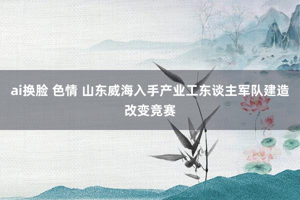 ai换脸 色情 山东威海入手产业工东谈主军队建造改变竞赛