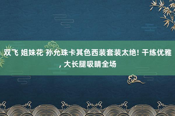 双飞 姐妹花 孙允珠卡其色西装套装太绝! 干练优雅， 大长腿吸睛全场