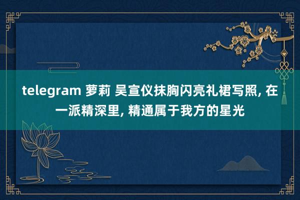 telegram 萝莉 吴宣仪抹胸闪亮礼裙写照， 在一派精深里， 精通属于我方的星光
