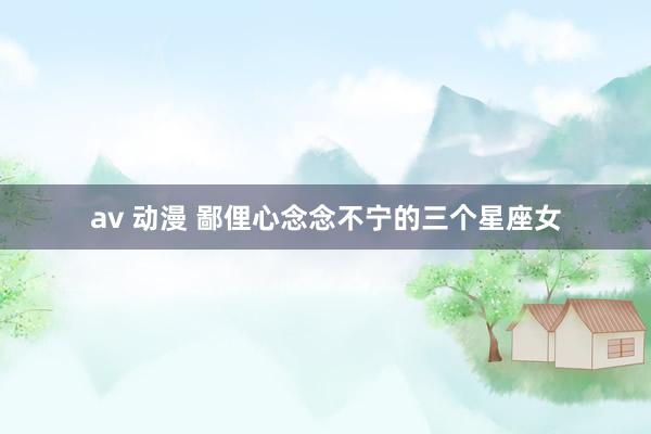 av 动漫 鄙俚心念念不宁的三个星座女