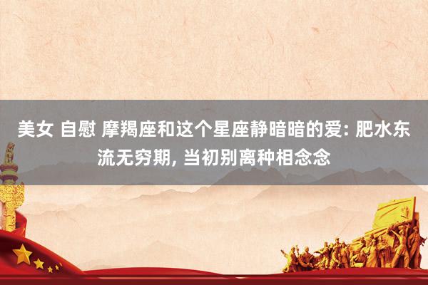 美女 自慰 摩羯座和这个星座静暗暗的爱: 肥水东流无穷期， 当初别离种相念念