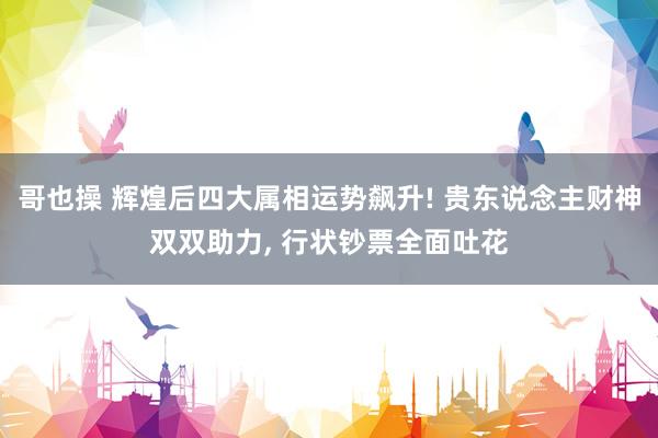 哥也操 辉煌后四大属相运势飙升! 贵东说念主财神双双助力， 行状钞票全面吐花