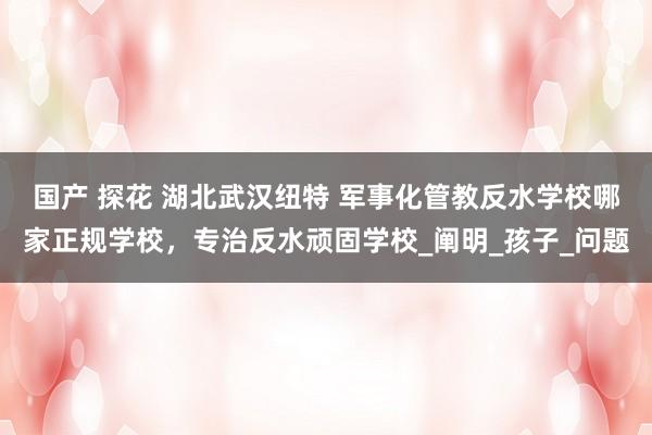 国产 探花 湖北武汉纽特 军事化管教反水学校哪家正规学校，专治反水顽固学校_阐明_孩子_问题