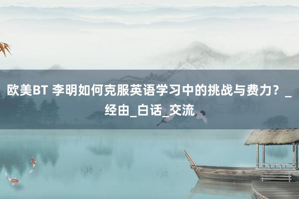 欧美BT 李明如何克服英语学习中的挑战与费力？_经由_白话_交流
