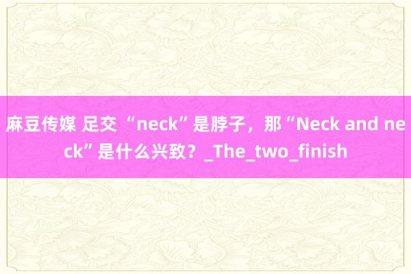 麻豆传媒 足交 “neck”是脖子，那“Neck and neck”是什么兴致？_The_two_finish