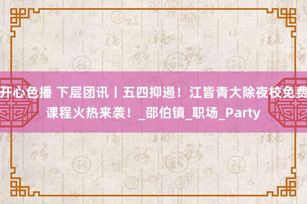 开心色播 下层团讯丨五四抑遏！江皆青大除夜校免费课程火热来袭！_邵伯镇_职场_Party