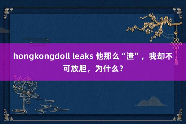 hongkongdoll leaks 他那么“渣”，我却不可放胆，为什么？