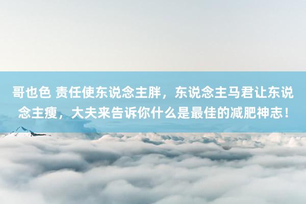 哥也色 责任使东说念主胖，东说念主马君让东说念主瘦，大夫来告诉你什么是最佳的减肥神志！