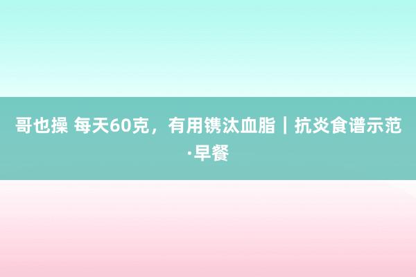 哥也操 每天60克，有用镌汰血脂｜抗炎食谱示范·早餐