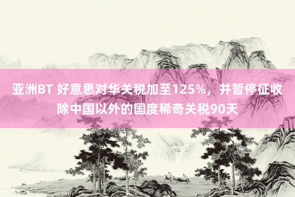 亚洲BT 好意思对华关税加至125%，并暂停征收除中国以外的国度稀奇关税90天