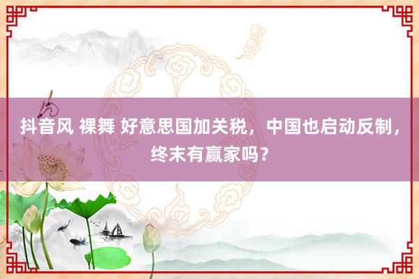 抖音风 裸舞 好意思国加关税，中国也启动反制，终末有赢家吗？