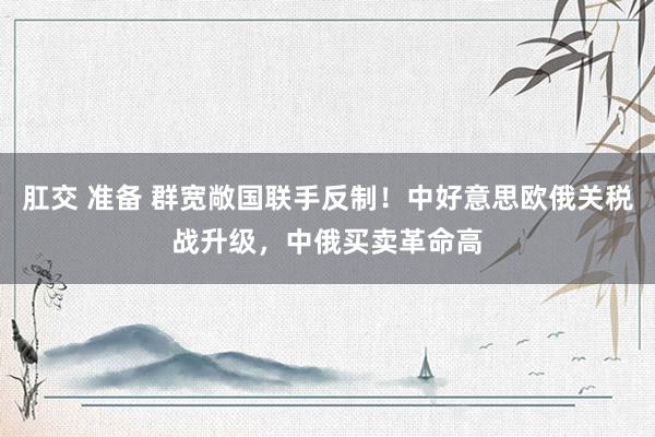 肛交 准备 群宽敞国联手反制！中好意思欧俄关税战升级，中俄买卖革命高