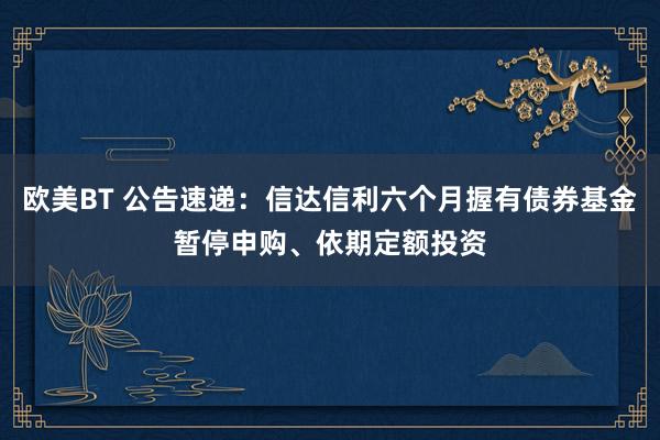 欧美BT 公告速递：信达信利六个月握有债券基金暂停申购、依期定额投资
