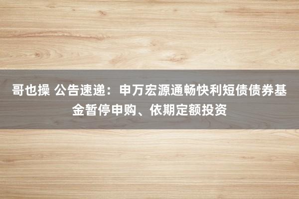 哥也操 公告速递：申万宏源通畅快利短债债券基金暂停申购、依期定额投资