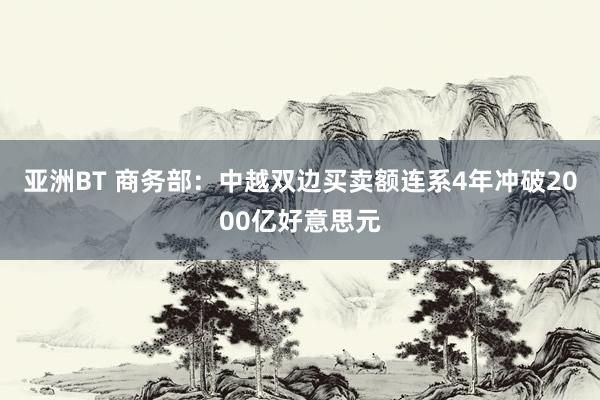 亚洲BT 商务部：中越双边买卖额连系4年冲破2000亿好意思元