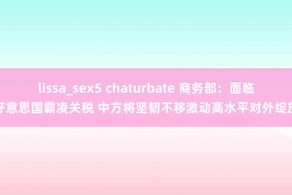 lissa_sex5 chaturbate 商务部：面临好意思国霸凌关税 中方将坚韧不移激动高水平对外绽放
