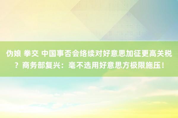 伪娘 拳交 中国事否会络续对好意思加征更高关税？商务部复兴：毫不选用好意思方极限施压！