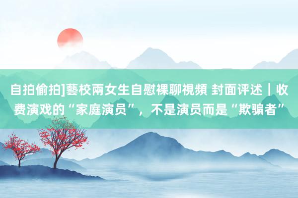 自拍偷拍]藝校兩女生自慰裸聊視頻 封面评述｜收费演戏的“家庭演员”，不是演员而是“欺骗者”