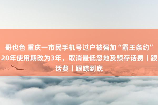 哥也色 重庆一市民手机号过户被强加“霸王条约”后续：20年使用期改为3年，取消最低忽地及预存话费丨跟踪到底