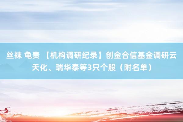 丝袜 龟责 【机构调研纪录】创金合信基金调研云天化、瑞华泰等3只个股（附名单）