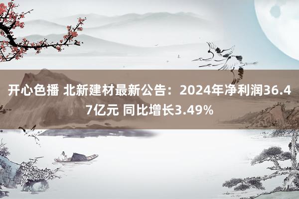 开心色播 北新建材最新公告：2024年净利润36.47亿元 同比增长3.49%