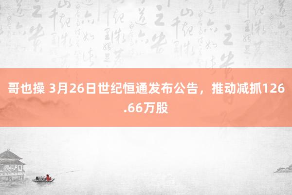 哥也操 3月26日世纪恒通发布公告，推动减抓126.66万股