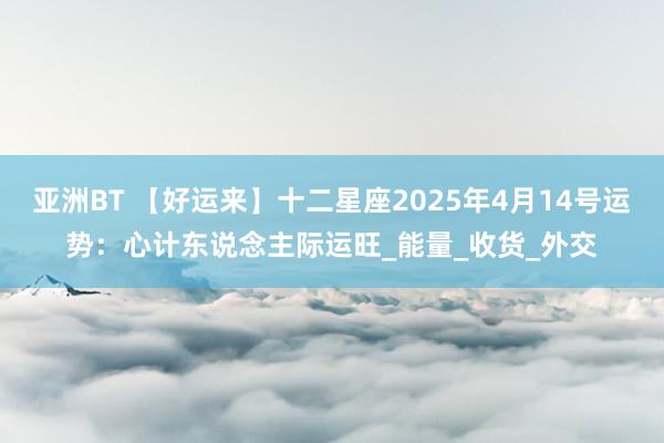 亚洲BT 【好运来】十二星座2025年4月14号运势：心计东说念主际运旺_能量_收货_外交