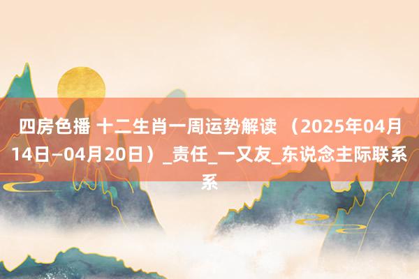 四房色播 十二生肖一周运势解读 （2025年04月14日—04月20日）_责任_一又友_东说念主际联系