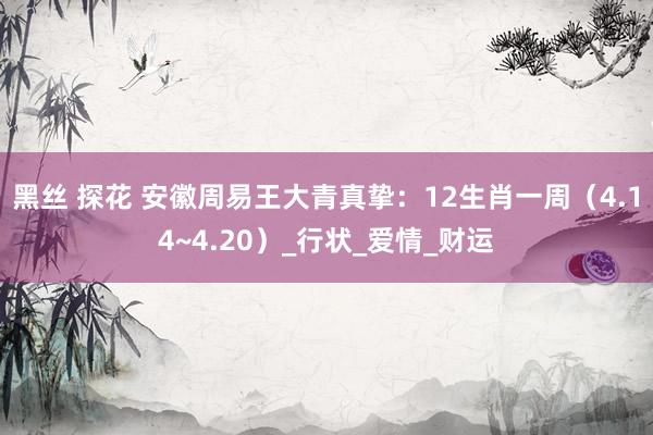 黑丝 探花 安徽周易王大青真挚：12生肖一周（4.14~4.20）_行状_爱情_财运