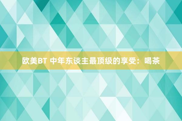 欧美BT 中年东谈主最顶级的享受：喝茶