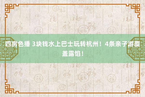 四房色播 3块钱水上巴士玩转杭州！4条亲子游覆盖露馅！
