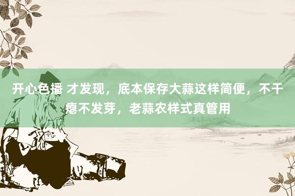 开心色播 才发现，底本保存大蒜这样简便，不干瘪不发芽，老蒜农样式真管用