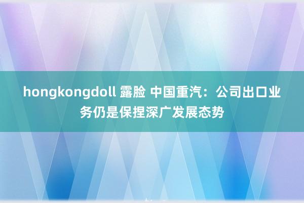 hongkongdoll 露脸 中国重汽：公司出口业务仍是保捏深广发展态势