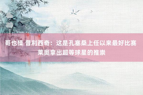 哥也操 普利西奇：这是孔塞桑上任以来最好比赛 莱奥拿出超等球星的推崇
