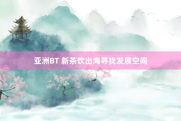 亚洲BT 新茶饮出海寻找发展空间