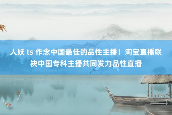 人妖 ts 作念中国最佳的品性主播！淘宝直播联袂中国专科主播共同发力品性直播