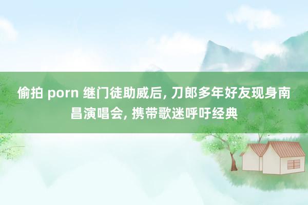 偷拍 porn 继门徒助威后， 刀郎多年好友现身南昌演唱会， 携带歌迷呼吁经典