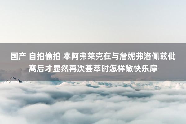 国产 自拍偷拍 本阿弗莱克在与詹妮弗洛佩兹仳离后才显然再次荟萃时怎样敞快乐扉