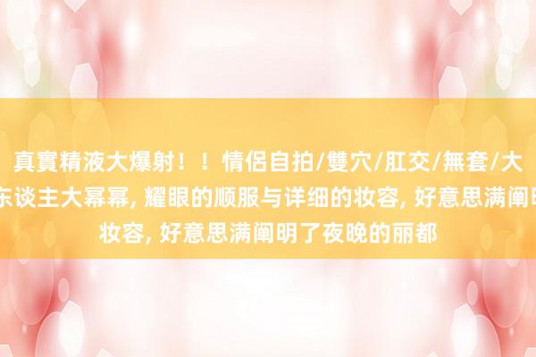 真實精液大爆射！！情侶自拍/雙穴/肛交/無套/大量噴精 优雅迷东谈主大幂幂， 耀眼的顺服与详细的妆容， 好意思满阐明了夜晚的丽都