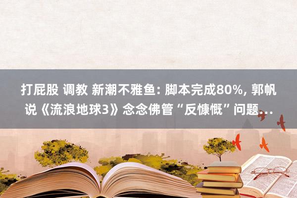 打屁股 调教 新潮不雅鱼: 脚本完成80%， 郭帆说《流浪地球3》念念佛管“反慷慨”问题…